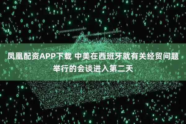 凤凰配资APP下载 中美在西班牙就有关经贸问题举行的会谈进入第二天