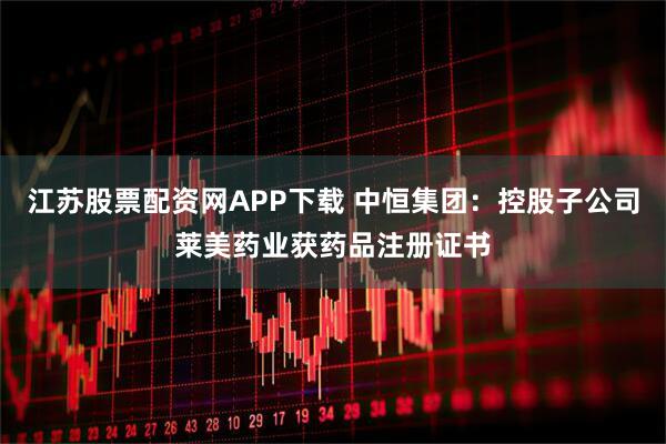 江苏股票配资网APP下载 中恒集团：控股子公司莱美药业获药品注册证书