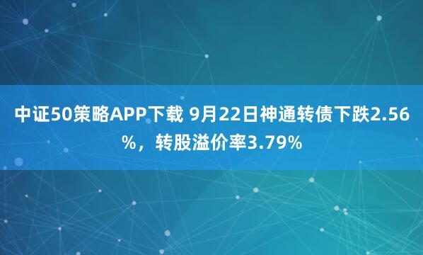中证50策略APP下载 9月22日神通转债下跌2.56%，转股溢价率3.79%