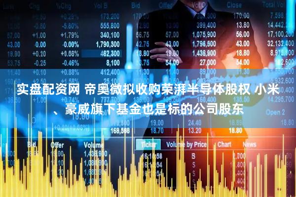 实盘配资网 帝奥微拟收购荣湃半导体股权 小米、豪威旗下基金也是标的公司股东