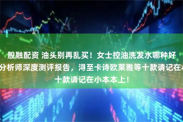 股融配资 油头别再乱买！女士控油洗发水哪种好？化产品分析师深度测评报告，浔至卡诗欧莱雅等十款请记在小本本上！