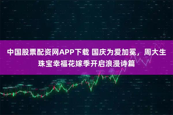 中国股票配资网APP下载 国庆为爱加冕，周大生珠宝幸福花嫁季开启浪漫诗篇