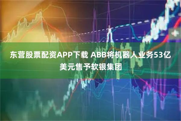 东营股票配资APP下载 ABB将机器人业务53亿美元售予软银集团