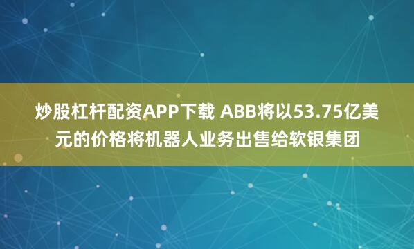 炒股杠杆配资APP下载 ABB将以53.75亿美元的价格将机器人业务出售给软银集团