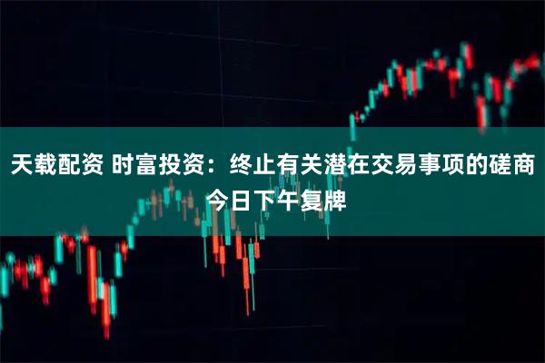 天载配资 时富投资：终止有关潜在交易事项的磋商 今日下午复牌