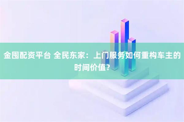 金囤配资平台 全民东家：上门服务如何重构车主的时间价值？