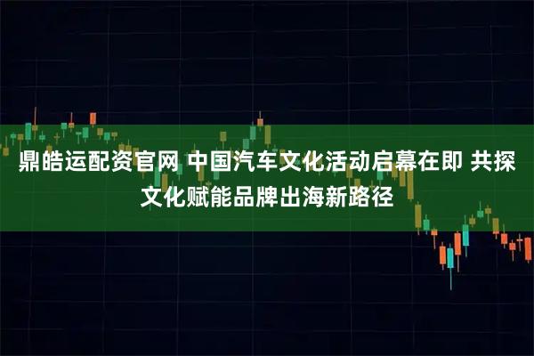 鼎皓运配资官网 中国汽车文化活动启幕在即 共探文化赋能品牌出海新路径