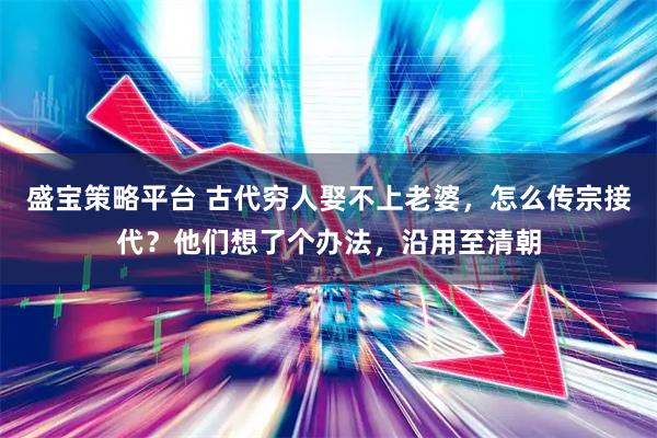 盛宝策略平台 古代穷人娶不上老婆，怎么传宗接代？他们想了个办法，沿用至清朝