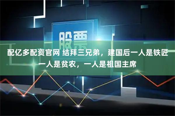 配亿多配资官网 结拜三兄弟，建国后一人是铁匠一人是贫农，一人是祖国主席