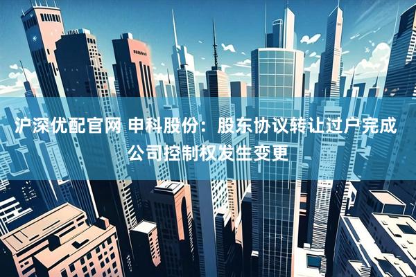 沪深优配官网 申科股份：股东协议转让过户完成 公司控制权发生变更