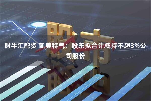 财牛汇配资 凯美特气：股东拟合计减持不超3%公司股份