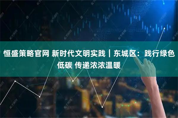 恒盛策略官网 新时代文明实践︱东城区:践行绿色低碳 传递浓浓温暖