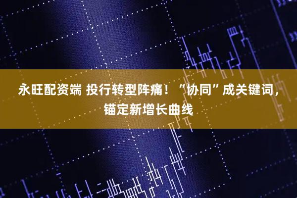 永旺配资端 投行转型阵痛！“协同”成关键词，锚定新增长曲线