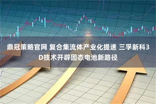 鼎冠策略官网 复合集流体产业化提速 三孚新科3D技术开辟固态电池新路径