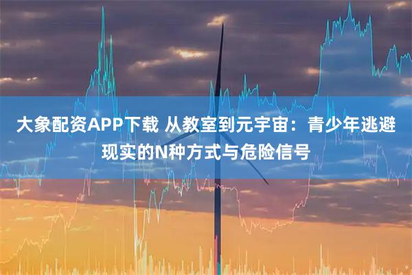 大象配资APP下载 从教室到元宇宙：青少年逃避现实的N种方式与危险信号
