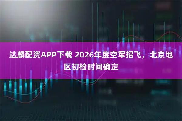 达麟配资APP下载 2026年度空军招飞，北京地区初检时间确定