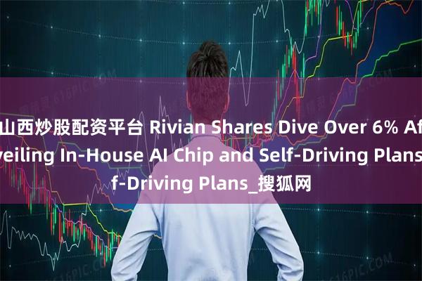 山西炒股配资平台 Rivian Shares Dive Over 6% After Unveiling In-House AI Chip and Self-Driving Plans_搜狐网