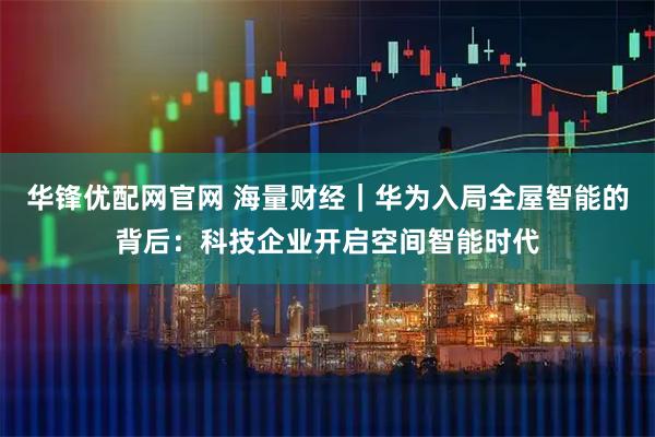 华锋优配网官网 海量财经｜华为入局全屋智能的背后：科技企业开启空间智能时代