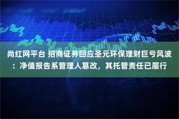 尚红网平台 招商证券回应圣元环保理财巨亏风波：净值报告系管理人篡改，其托管责任已履行