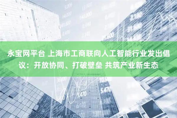 永宝网平台 上海市工商联向人工智能行业发出倡议：开放协同、打破壁垒 共筑产业新生态