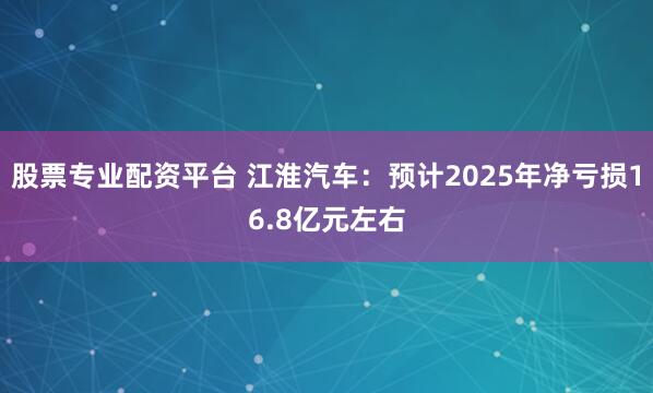 股票专业配资平台 江淮汽车：预计2025年净亏损16.8亿元左右
