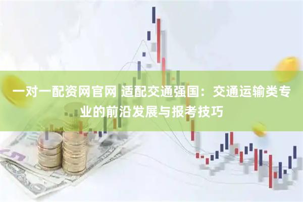 一对一配资网官网 适配交通强国：交通运输类专业的前沿发展与报考技巧