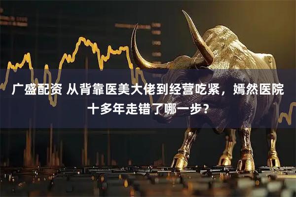 广盛配资 从背靠医美大佬到经营吃紧，嫣然医院十多年走错了哪一步？