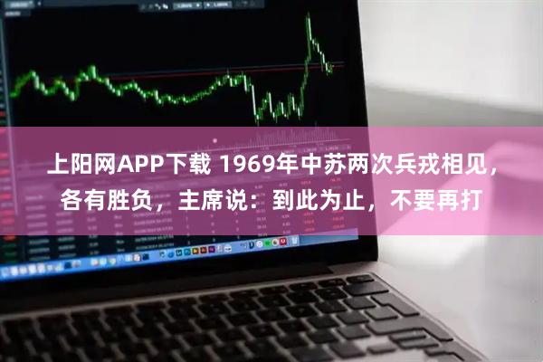 上阳网APP下载 1969年中苏两次兵戎相见，各有胜负，主席说：到此为止，不要再打