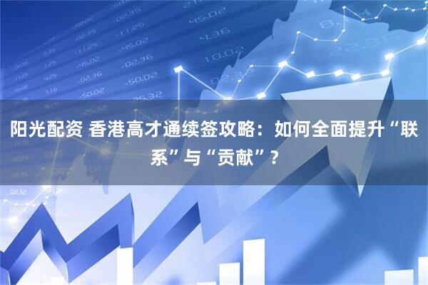 阳光配资 香港高才通续签攻略：如何全面提升“联系”与“贡献”？