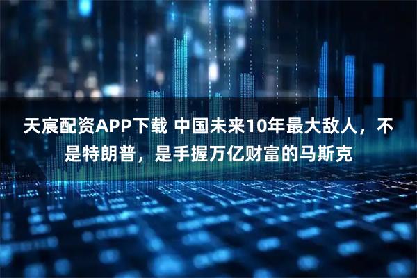 天宸配资APP下载 中国未来10年最大敌人，不是特朗普，是手握万亿财富的马斯克