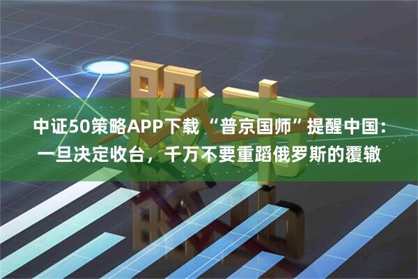 中证50策略APP下载 “普京国师”提醒中国：一旦决定收台，千万不要重蹈俄罗斯的覆辙