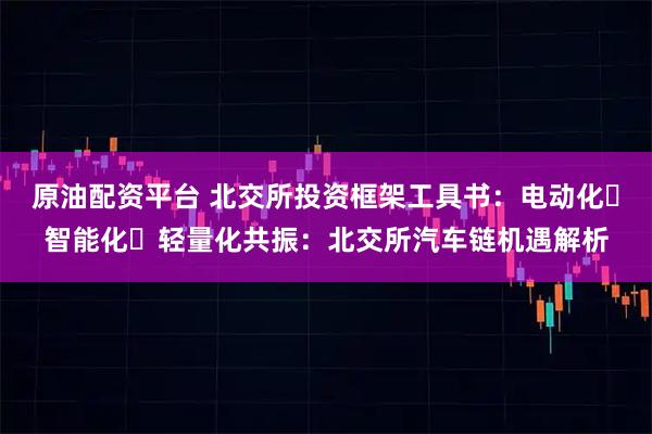 原油配资平台 北交所投资框架工具书：电动化・智能化・轻量化共振：北交所汽车链机遇解析