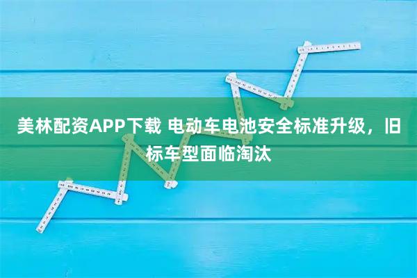 美林配资APP下载 电动车电池安全标准升级，旧标车型面临淘汰