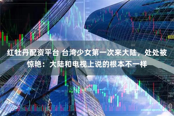 红牡丹配资平台 台湾少女第一次来大陆，处处被惊艳：大陆和电视上说的根本不一样