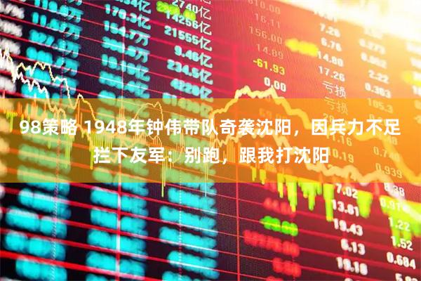 98策略 1948年钟伟带队奇袭沈阳，因兵力不足拦下友军：别跑，跟我打沈阳
