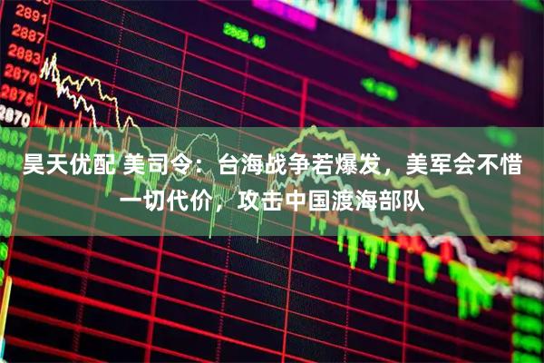 昊天优配 美司令：台海战争若爆发，美军会不惜一切代价，攻击中国渡海部队