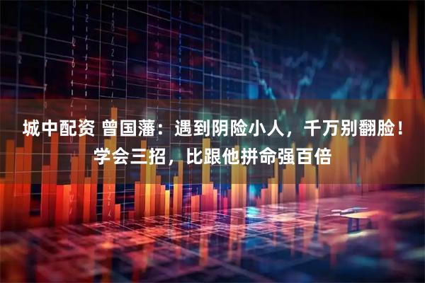 城中配资 曾国藩：遇到阴险小人，千万别翻脸！学会三招，比跟他拼命强百倍