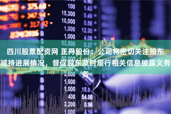 四川股票配资网 正丹股份：公司将密切关注股东减持进展情况，督促股东及时履行相关信息披露义务
