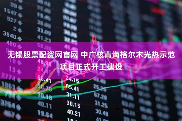 无锡股票配资网官网 中广核青海格尔木光热示范项目正式开工建设