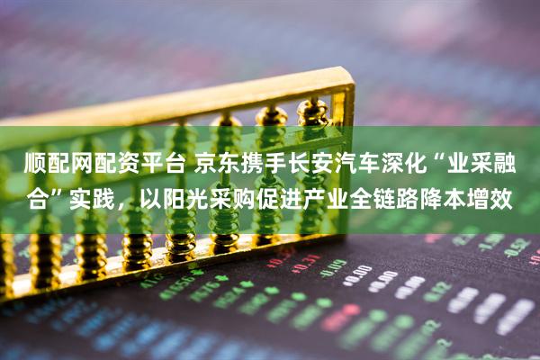 顺配网配资平台 京东携手长安汽车深化“业采融合”实践，以阳光采购促进产业全链路降本增效