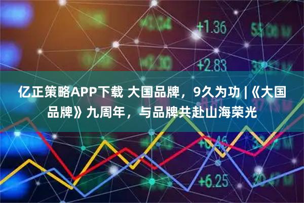亿正策略APP下载 大国品牌，9久为功 |《大国品牌》九周年，与品牌共赴山海荣光