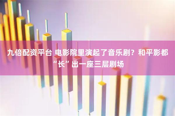 九倍配资平台 电影院里演起了音乐剧?和平影都“长”出一座三层剧场