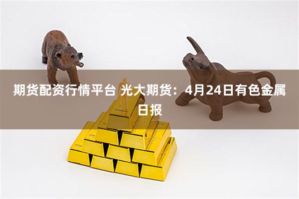 期货配资行情平台 光大期货：4月24日有色金属日报